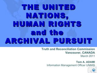 THE UNITED NATIONS,  HUMAN RIGHTS  and the  ARCHIVAL PURSUIT Truth and Reconciliation Commission Vancouver, CANADA March 2011 Tom A. ADAMI Information Management Officer UNMIS 