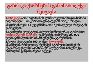 ფაბრიკა-ქარხნების გამონაბოლქვი
შეიცავს:
1.აზბესტი არის ადამიანის ჯანმრთელობისთვის საშიში
ნივთიერება – ის კიბოთი დაავადების რისკს ზრდის.
ამ დროისთვის 53 ქვეყანაში არის აკრძალული აზბესტის
გამოყენება.
2.ატომური ელექტროსადგურები წლიურად ტონობით
რადიაქტიურ ნარჩენს გამოყოფს,რომელიც 500 000
წლის განმალობაში ინარჩუნებენ აქტიურობას.
3.ზოგი რეაქტორი 200 კგ-მდე პლუტონს
აწარმოებს,რომელთაც იყენებენ ატომური ბომბების
დასამზადებლად.0,000001 გრ პლუტონის ჩასუნთქვა
სიმსივნის განვითარებას იწვევს.
 