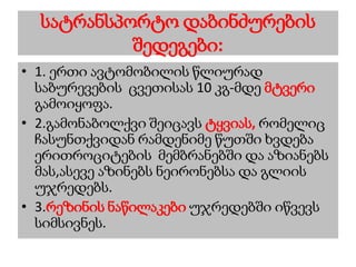 სატრანსპორტო დაბინძურების
შედეგები:
• 1. ერთი ავტომობილის წლიურად
საბურევების ცვეთისას 10 კგ-მდე მტვერი
გამოიყოფა.
• 2.გამონაბოლქვი შეიცავს ტყვიას, რომელიც
ჩასუნთქვიდან რამდენიმე წუთში ხვდება
ერითროციტების მემბრანებში და აზიანებს
მას,ასევე აზინებს ნეირონებსა და გლიის
უჯრედებს.
• 3.რეზინის ნაწილაკები უჯრედებში იწვევს
სიმსივნეს.
 
