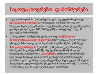 საყოფაცხოვრებო დაბინძურება
• 1. გარემოსა და მისი ბინადრებისთვის კიდევ ერთ საფრთხეს
პლასტმასის ნარჩენები წარმოადგენს. ხშირად ზღვისა თუ
ხმელეთის ცხოველებს ისინი საკვებში ეშლებათ. ყოველწლიურად
დაახლოებით ზღვის 100,000 ძუძუმწოვარი ეწირება ზღვაში
პლასტმასის ნარჩენებს
• 2.ზოგიერთი ნარჩენი შეიცავს აგრეთვე მომწამვლელ
ნივთიერებასა და ბასრ დეტალებს, რამლებსაც ასევე შეუძლიათ
ცხოველის სასიცოცხლო ორგანოების დაზიანების გამოწვევა.
• 3. სიგარეტის ნამწვის ბუნებაში დაშლას ათეულობით წელი
სჭირდება. სიგარეტის ნამწვი შეიცავს ისეთ მომწამვლელ
ნივთიერებას, როგორიცაა დარიშხანი, რომელიც აბინძურებს
წყალსა და ნიადაგს და სერიოზულ საფრთხეს წარმოადგენს
გარემოსთვის. . უამრავი დაღუპული წყლის ცხოველი – ჩიტების,
ზვიგენების, დელფინებისა და კუების ჩათვლით – იქნა ნაპოვნი,
რომლებსაც კუჭში სიგარეტის ნამწვი აღმოჩნდა.
 