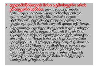 • დედამიწისთვის მისი ატმოსფერო არის
ერთგვარი საბანი: დღის განმავლობაში
შემოსული სითბოს ნაწილს ინარჩუნებს და
ღამით გარეთ არ უშვებს. რომ არა ასეთი
ატმოსფერო, ტემპერატურული ცვლილება
დღესა და ღამეს შორის ძალიან დიდი იქნებოდა.
• მაგალითად, პლანეტა მერკურის ძალზე თხელი
ატმოსფერო აქვს, დედამიწასთან შედარებით
გაცილებით სუსტი, შეიძლება ითქვას, თითქმის
არა აქვს. მისი ზედაპირი დღის განმავლობაში
ცხელდება +430º გრადუსამდე, ხოლო ღამით კი
ცივდება -170º-მდე. დედამიწაზე კი დღისა და
ღამის ტემპერატურებს შორის განსხვავება
მაქსიმუმ რამდენიმე ათეული გრადუსია. ეს
სწორედ ატმოსფეროს და მისი შემადგენელი
სათბურის გაზების გამოა.
 