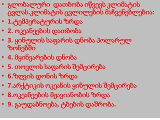 • გლობალური დათბობა იწვევს კლიმატის
ცვლას.კლიმატის ცვლილების მაჩვენებლებია:
• 1.ტემპერატურის ზრდა
• 2. ოკეანეების დათბობა
• 3. ყინულის საფარის დნობა პოლარულ
ზონებში
• 4. მყინვარების დნობა
• 5. თოვლის საფარის შემცირება
• 6.ზღვის დონის ზრდა
• 7.არქტიკის ოკეანის ყინულის შემცირება
• 8.ოკეანეების მჟავიანობის ზრდა
• 9. გაუდაბნოება, ტბების დაშრობა.
 