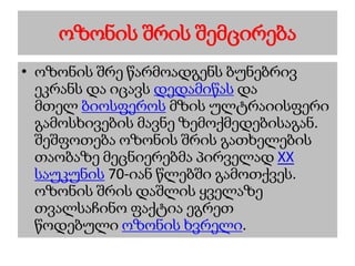 ოზონის შრის შემცირება
• ოზონის შრე წარმოადგენს ბუნებრივ
ეკრანს და იცავს დედამიწას და
მთელ ბიოსფეროს მზის ულტრაიისფერი
გამოსხივების მავნე ზემოქმედებისაგან.
შეშფოთება ოზონის შრის გათხელების
თაობაზე მეცნიერებმა პირველად XX
საუკუნის 70-იან წლებში გამოთქვეს.
ოზონის შრის დაშლის ყველაზე
თვალსაჩინო ფაქტია ეგრეთ
წოდებული ოზონის ხვრელი.
 