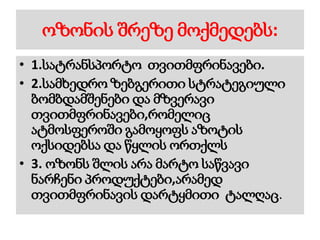 ოზონის შრეზე მოქმედებს:
• 1.სატრანსპორტო თვითმფრინავები.
• 2.სამხედრო ზებგერითი სტრატეგიული
ბომბდამშენები და მზვერავი
თვითმფრინავები,რომელიც
ატმოსფეროში გამოყოფს აზოტის
ოქსიდებსა და წყლის ორთქლს
• 3. ოზონს შლის არა მარტო საწვავი
ნარჩენი პროდუქტები,არამედ
თვითმფრინავის დარტყმითი ტალღაც.
 