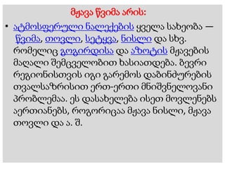 მჟავა წვიმა არის:
• ატმოსფერული ნალექების ყველა სახეობა —
წვიმა, თოვლი, სეტყვა, ნისლი და სხვ.
რომელიც გოგირდისა და აზოტის მჟავების
მაღალი შემცველობით ხასიათდება. ბევრი
რეგიონისთვის იგი გარემოს დაბინძურების
თვალსაზრისით ერთ-ერთი მნიშვნელოვანი
პრობლემაა. ეს დასახელება ისეთ მოვლენებს
აერთიანებს, როგორიცაა მჟავა ნისლი, მჟავა
თოვლი და ა. შ.
 