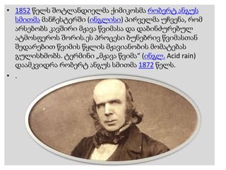 • 1852 წელს შოტლანდიელმა ქიმიკოსმა რობერტ ანგუს
სმითმა მანჩესტერში (ინგლისი) პირველმა უჩვენა, რომ
არსებობს კავშირი მჟავა წვიმასა და დაბინძურებულ
ატმოსფეროს შორის.ეს პროცესი ბუნებრივ წვიმასთან
შედარებით წვიმის წყლის მჟავიანობის მომატებას
გულისხმობს. ტერმინი „მჟავა წვიმა“ (ინგლ. Acid rain)
დაამკვიდრა რობერტ ანგუს სმითმა 1872 წელს.
• .
 