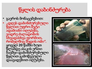 წყლის დაბინძურება
• გაეროს მონაცემებით:
• „დღეს დაბინძურებული
წყლით უფრო მეტი
ადამიანი იღუპება,
ვიდრე ძალადობის
სხვადასხვა ფორმით,
რომელშიც შედის ომი“.
ყოველ 20 წამში ხუთ
წლამდე ასაკის ერთი
ბავშვი დაბინძურებული
წყლით გამოწვეული
დაავადებით იღუპება.
 