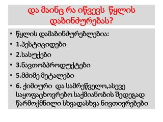 და მაინც რა იწვევს წყლის
დაბინძურებას?
• წყლის დამაბინძურებლებია:
• 1.პესტიციდები
• 2.სასუქები
• 3.ნავთობპროდუქტები
• 5.მძიმე მეტალები
• 6. ქიმიური და სამრეწველო,ასევე
საყოფაცხოვრებო საქმიანობის შედეგად
წარმოქმნილი სხვადასხვა ნივთიერებები
 