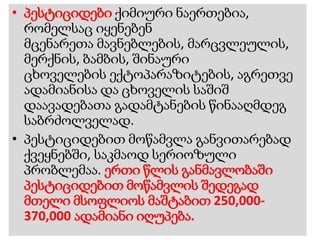 • პესტიციდები ქიმიური ნაერთებია,
რომელსაც იყენებენ
მცენარეთა მავნებლების, მარცვლეულის,
მერქნის, ბამბის, შინაური
ცხოველების ექტოპარაზიტების, აგრეთვე
ადამიანისა და ცხოველის საშიშ
დაავადებათა გადამტანების წინააღმდეგ
საბრძოლველად.
• პესტიციდებით მოწამვლა განვითარებად
ქვეყნებში, საკმაოდ სერიოზული
პრობლემაა. ერთი წლის განმავლობაში
პესტიციდებით მოწამვლის შედეგად
მთელი მსოფლიოს მაშტაბით 250,000-
370,000 ადამიანი იღუპება.
 