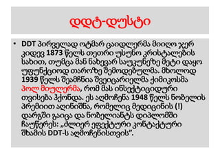 დდტ-დუსტი
• DDT პირველად ოტმარ ცაიდლერმა მიიღო ჯერ
კიდევ 1873 წელს თეთრი უსუნო კრისტალების
სახით, თუმცა მან ნახევარ საუკუნეზე მეტი დაყო
უფუნქციოდ თაროზე შემოდებულმა. მხოლოდ
1939 წელს შეამჩნია შვეიცარიელმა ქიმიკოსმა
პოლ მიულერმა, რომ მას ინსექტიციდური
თვისება ჰქონდა. ეს აღმოჩენა 1948 წელს ნობელის
პრემიით აღინიშნა, რომელიც მედიცინის (!)
დარგში გაიცა და ნობელიანტს დიპლომში
ჩაუწერეს: „ძლიერ ეფექტური კონტაქტური
შხამის DDT-ს აღმოჩენისთვის”.
 