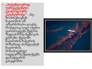 • „პოტენციურად
უპრეცედენტო
ეკოლოგიური
კატასტროფა“ - ასე
მოიხსენიებენ
ნავთობის იმ
უზარმაზარი ლაქას,
რომელიც სულ უფრო
ფართოვდება წყლის
ზედაპირზე მექსიკის
ყურეში. წყალში
ნავთობის ჩაღვრის
მიზეზად ასახელებენ
ნავთობის
მოსაპოვებელ
სადგურზე წყალქვეშა
დანადგარის
გასკდომას.
 