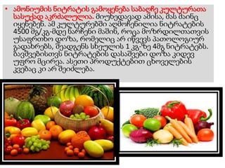 • ამონიუმის ნიტრატის გამოყენება საბაღჩე კულტურათა
სასუქად აკრძალულია. მიუხედავად ამისა, მას მაინც
იყენებენ. ამ კულტურებში აღმოჩენილია ნიტრატების
4500 მგ/კგ-მდე ნარჩენი მაშინ, როცა მოზრდილთათვის
უსაფრთხო დოზა, რომელიც არ იწვევს პათოლოგიურ
გადახრებს, შეადგენს სხეულის 1 კგ-ზე 4მგ ნიტრატებს.
ბავშვებისთვს ნიტრატების დასაშვები დოზა კიდევ
უფრო მცირეა. ასეთი პროდუქტებით ცხოველების
კვებაც კი არ შეიძლება.
 