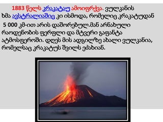1883 წელს კრაკატაუ ამოიფრქვა. ვულკანის
ხმა ავსტრალიაშიც კი ისმოდა, რომელიც კრაკატუდან
5 000 კმ-ით არის დაშორებულ.მან არნახული
რაოდენობის ფერფლი და მტვერი გაფანტა
ატმოსფეროში. დღეს მის ადგილზე ახალი ვულკანია,
რომელსაც კრაკატუს შვილს ეძახიან.
 