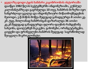 • ყველაზე დიდი ტყის ხანძარი კაცობრიობის ისტორიაში
დაიწყო 1982 წლის სექტემბერში ინდონეზიაში, კუნძულ
კალიმანტანზე და გაგრძელდა 10 თვე, ხანძრის მიზეზი იყო
ხანგრძლივი გვალვა და ინდონეზიური მიწათმოქმედების
მეთოდი, ე.წ.მიწის მოწვა.შედეგად განადგურდა 8 ათასი კვ.
კმ. ტყე, მთლიანად ხანძრისგან დაზარალდა 36 ათასი
კვ.კმ.შედეგად განადგურდა ფლორა-ფაუნის რამდენიმე
სახეობა, დაიღუპნენ მაკაკები, გიბონები, ორანგუტანგები,
ციყვები და ფრინველები.ხანძრის შედეგად საგრძნობლად
შეიცვალა მიკროკლიმატი.
 