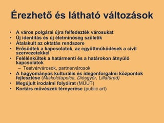 Érezhető és látható változások A város polgárai újra felfedezték városukat Új identitás és új életminőség születik Átalakult az oktatás rendszere Erősödtek a kapcsolatok, az együttműködések a civil szervezetekkel Felélénkültek a határmenti és a határokon átnyúló kapcsolatok Testvérvárosok, partnervárosok A hagyományos kulturális és idegenforgalmi központok fejlesztése  ( Miskolctapolca, Diósgyőr, Lillafüred) Megújult irodalmi folyóirat  (MŰÚT) Kortárs művészek térnyerése  (public art) 