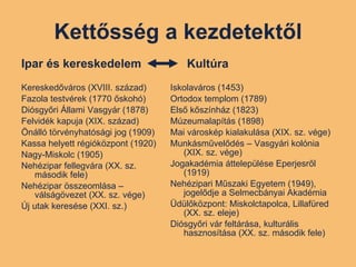 Kettősség a kezdetektől Ipar és kereskedelem Kereskedőváros (XVIII. század) Fazola testvérek (1770 őskohó) Diósgyőri Állami Vasgyár (1878) Felvidék kapuja (XIX. század) Önálló törvényhatósági jog (1909) Kassa helyett régióközpont (1920) Nagy-Miskolc (1905) Nehézipar fellegvára (XX. sz. második fele) Nehézipar összeomlása –válságövezet (XX. sz. vége) Új utak keresése (XXI. sz.) Kultúra Iskolaváros (1453) Ortodox templom (1789) Első kőszínház (1823) Múzeumalapítás (1898) Mai városkép kialakulása (XIX. sz. vége) Munkásművelődés – Vasgyári kolónia (XIX. sz. vége) Jogakadémia áttelepülése Eperjesről (1919) Nehézipari Műszaki Egyetem (1949), jogelődje a Selmecbányai Akadémia Üdülőközpont: Miskolctapolca, Lillafüred (XX. sz. eleje)  Diósgyőri vár feltárása, kulturális hasznosítása (XX. sz. második fele) 