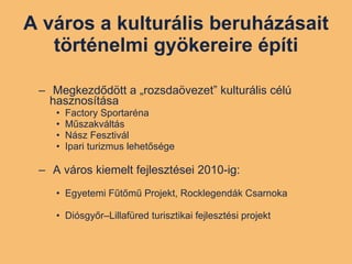 A város a kulturális beruházásait történelmi gyökereire építi Megkezdődött a „rozsdaövezet” kulturális célú hasznosítása  Factory Sportaréna Műszakváltás Nász Fesztivál Ipari turizmus lehetősége A város kiemelt fejlesztései 2010-ig: Egyetemi Fűtőmű Projekt, Rocklegendák Csarnoka Diósgyőr–Lillafüred turisztikai fejlesztési projekt 