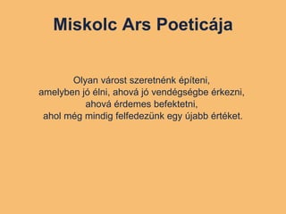 Miskolc Ars Poeticája Olyan várost szeretnénk építeni,  amelyben jó élni, ahová jó vendégségbe érkezni,  ahová érdemes befektetni,  ahol még mindig felfedezünk egy újabb értéket. 
