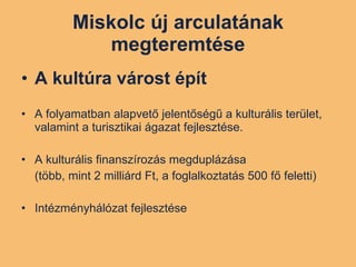 Miskolc új arculatának megteremtése A kultúra várost épít A folyamatban alapvető jelentőségű a kulturális terület, valamint a turisztikai ágazat fejlesztése. A kulturális finanszírozás megduplázása  (több, mint 2 milliárd Ft, a foglalkoztatás 500 fő feletti) Intézményhálózat fejlesztése 