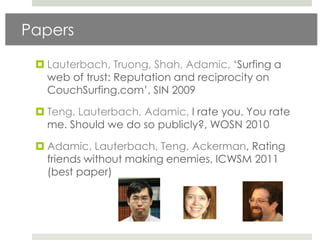 Papers

  Lauterbach, Truong, Shah, Adamic, „Surfing a
   web of trust: Reputation and reciprocity on
   CouchSurfing.com‟, SIN 2009

  Teng, Lauterbach, Adamic, I rate you. You rate
   me. Should we do so publicly?, WOSN 2010

  Adamic, Lauterbach, Teng, Ackerman, Rating
   friends without making enemies, ICWSM 2011
   (best paper)
 
