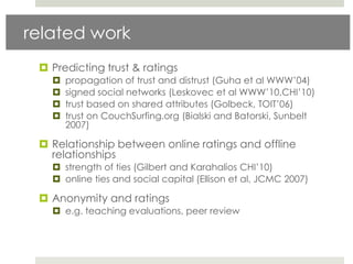 related work
  Predicting trust & ratings
      propagation of trust and distrust (Guha et al WWW‟04)
      signed social networks (Leskovec et al WWW‟10,CHI‟10)
      trust based on shared attributes (Golbeck, TOIT‟06)
      trust on CouchSurfing.org (Bialski and Batorski, Sunbelt
       2007)

  Relationship between online ratings and offline
   relationships
    strength of ties (Gilbert and Karahalios CHI‟10)
    online ties and social capital (Ellison et al, JCMC 2007)

  Anonymity and ratings
    e.g. teaching evaluations, peer review
 