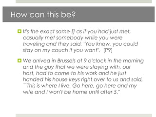 How can this be?

  It's the exact same [] as if you had just met,
   casually met somebody while you were
   traveling and they said, "You know, you could
   stay on my couch if you want". [P9]

  We arrived in Brussels at 9 o'clock in the morning
   and the guy that we were staying with, our
   host, had to come to his work and he just
   handed his house keys right over to us and said,
   ``This is where I live. Go here, go here and my
   wife and I won't be home until after 5."
 