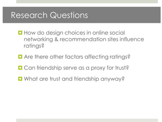 Research Questions

  How do design choices in online social
   networking & recommendation sites influence
   ratings?

  Are there other factors affecting ratings?

  Can friendship serve as a proxy for trust?

  What are trust and friendship anyway?
 