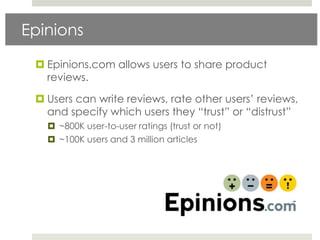 Epinions

  Epinions.com allows users to share product
   reviews.

  Users can write reviews, rate other users‟ reviews,
   and specify which users they “trust” or “distrust”
    ~800K user-to-user ratings (trust or not)
    ~100K users and 3 million articles
 