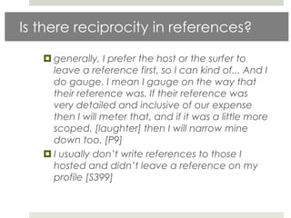 Is there reciprocity in references?

    generally, I prefer the host or the surfer to
     leave a reference first, so I can kind of... And I
     do gauge. I mean I gauge on the way that
     their reference was. If their reference was
     very detailed and inclusive of our expense
     then I will meter that, and if it was a little more
     scoped. [laughter] then I will narrow mine
     down too. [P9]
    I usually don’t write references to those I
     hosted and didn’t leave a reference on my
     profile [S399]
 