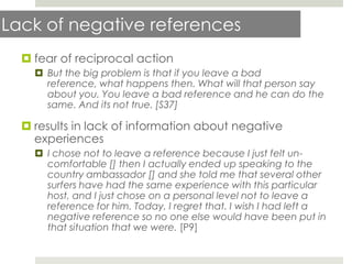 Lack of negative references
   fear of reciprocal action
     But the big problem is that if you leave a bad
      reference, what happens then. What will that person say
      about you. You leave a bad reference and he can do the
      same. And its not true. [S37]

   results in lack of information about negative
    experiences
     I chose not to leave a reference because I just felt un-
      comfortable [] then I actually ended up speaking to the
      country ambassador [] and she told me that several other
      surfers have had the same experience with this particular
      host, and I just chose on a personal level not to leave a
      reference for him. Today, I regret that. I wish I had left a
      negative reference so no one else would have been put in
      that situation that we were. [P9]
 
