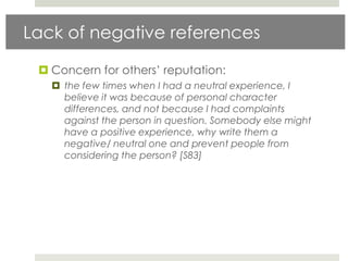 Lack of negative references

  Concern for others‟ reputation:
    the few times when I had a neutral experience, I
     believe it was because of personal character
     differences, and not because I had complaints
     against the person in question. Somebody else might
     have a positive experience, why write them a
     negative/ neutral one and prevent people from
     considering the person? [S83]
 