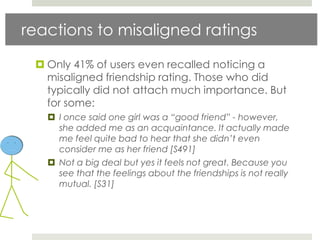 reactions to misaligned ratings

  Only 41% of users even recalled noticing a
   misaligned friendship rating. Those who did
   typically did not attach much importance. But
   for some:
    I once said one girl was a “good friend” - however,
     she added me as an acquaintance. It actually made
     me feel quite bad to hear that she didn’t even
     consider me as her friend [S491]
    Not a big deal but yes it feels not great. Because you
     see that the feelings about the friendships is not really
     mutual. [S31]
 