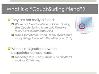 What is a “CouchSurfing friend”?

 They are not really a friend:
   We’re not friends outside of CouchSurfing.
    Like Couch- Surfing is the only thing we
    really have in common.[P09]
   I use it sometimes, when I really didn’t have
    many things to do with the other one. [P18]


 When it designated how the
  acquaintance was made:
   Friendship level - easy, those who I hosted I
    mark as CS friends.
 