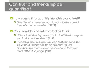 Can trust and friendship be
quantified?

 How easy is it to quantify friendship and trust?
   One ”level” is never enough to point to the correct
    tone of a human relation. [S291]

 Can friendship be interpreted as trust?
   I think close friends you trust, but I don’t think everyone
    you trust is a close friend. [P12]
   Friendship includes trust. You can trust someone, but
    still without that person being a friend. I guess
    friendship is a more elusive concept and therefore
    more difficult to judge. [S312]
 