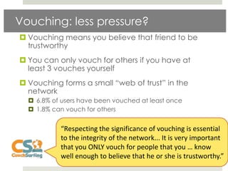 Vouching: less pressure?
 Vouching means you believe that friend to be
  trustworthy
 You can only vouch for others if you have at
  least 3 vouches yourself
 Vouching forms a small “web of trust” in the
  network
   6.8% of users have been vouched at least once
   1.8% can vouch for others


           “Respecting the significance of vouching is essential
           to the integrity of the network... It is very important
           that you ONLY vouch for people that you … know
           well enough to believe that he or she is trustworthy.”
 