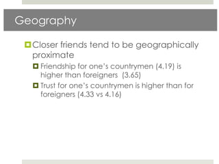 Geography

 Closer friends tend to be geographically
  proximate
   Friendship for one‟s countrymen (4.19) is
    higher than foreigners (3.65)
   Trust for one‟s countrymen is higher than for
    foreigners (4.33 vs 4.16)
 