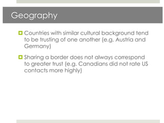 Geography

  Countries with similar cultural background tend
   to be trusting of one another (e.g. Austria and
   Germany)

  Sharing a border does not always correspond
   to greater trust (e.g. Canadians did not rate US
   contacts more highly)
 