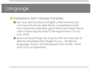 Language

  Expressions don‟t always translate:
    Let’s say that my level of English is the one that you
     can hear [from] me. Best friend, I understand what
     that means but between good friend and close friend,
     I don’t know exactly what is the higher level, I’m not
     sure. [P10]
    Some of these things are, they’re with the web site, or
     directly translated from English to our... Whatever
     language. To say I trust this person with my life, I think
     that’s such a hyperbole.
 