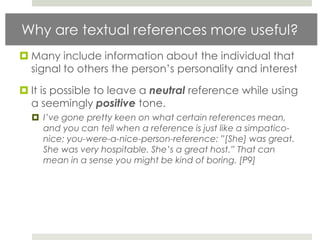 Why are textual references more useful?
 Many include information about the individual that
  signal to others the person‟s personality and interest

 It is possible to leave a neutral reference while using
  a seemingly positive tone.
   I’ve gone pretty keen on what certain references mean,
    and you can tell when a reference is just like a simpatico-
    nice; you-were-a-nice-person-reference: ”[She] was great.
    She was very hospitable. She’s a great host.” That can
    mean in a sense you might be kind of boring. [P9]
 