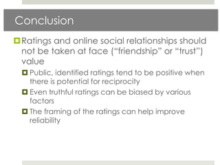 Conclusion
Ratings and online social relationships should
 not be taken at face (“friendship” or “trust”)
 value
   Public, identified ratings tend to be positive when
    there is potential for reciprocity
   Even truthful ratings can be biased by various
    factors
   The framing of the ratings can help improve
    reliability
 