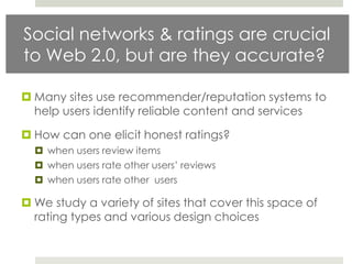 Social networks & ratings are crucial
to Web 2.0, but are they accurate?

 Many sites use recommender/reputation systems to
  help users identify reliable content and services

 How can one elicit honest ratings?
   when users review items
   when users rate other users‟ reviews
   when users rate other users

 We study a variety of sites that cover this space of
  rating types and various design choices
 