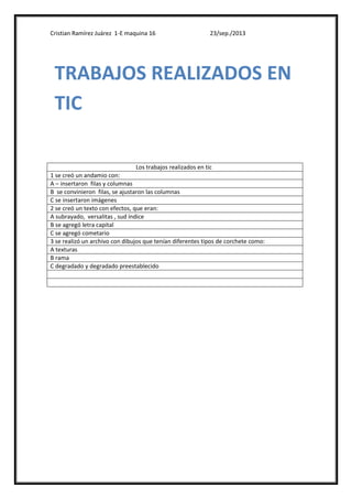 Cristian Ramírez Juárez 1-E maquina 16 23/sep./2013
Los trabajos realizados en tic
1 se creó un andamio con:
A – insertaron filas y columnas
B se convinieron filas, se ajustaron las columnas
C se insertaron imágenes
2 se creó un texto con efectos, que eran:
A subrayado, versalitas , sud índice
B se agregó letra capital
C se agregó cometario
3 se realizó un archivo con dibujos que tenían diferentes tipos de corchete como:
A texturas
B rama
C degradado y degradado preestablecido
TRABAJOS REALIZADOS EN
TIC
 