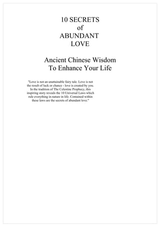 10 SECRETS
                               of
                          ABUNDANT
                             LOVE

             Ancient Chinese Wisdom
              To Enhance Your Life
 "Love is not an unattainable fairy tale. Love is not
the result of luck or chance - love is created by you.
   In the tradition of The Celestine Prophecy, this
inspiring story reveals the 10 Universal Laws which
 rule everything in nature in life. Contained within
    these laws are the secrets of abundant love."
 