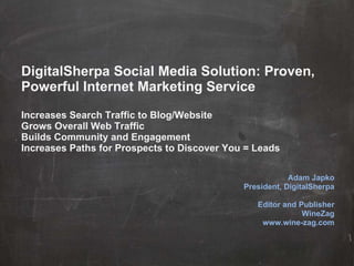 DigitalSherpa Social Media Solution: Proven, Powerful Internet Marketing Service Increases Search Traffic to Blog/Website Grows Overall Web Traffic Builds Community and Engagement Increases Paths for Prospects to Discover You = Leads Adam Japko President, DigitalSherpa Editor and Publisher WineZag www.wine-zag.com 