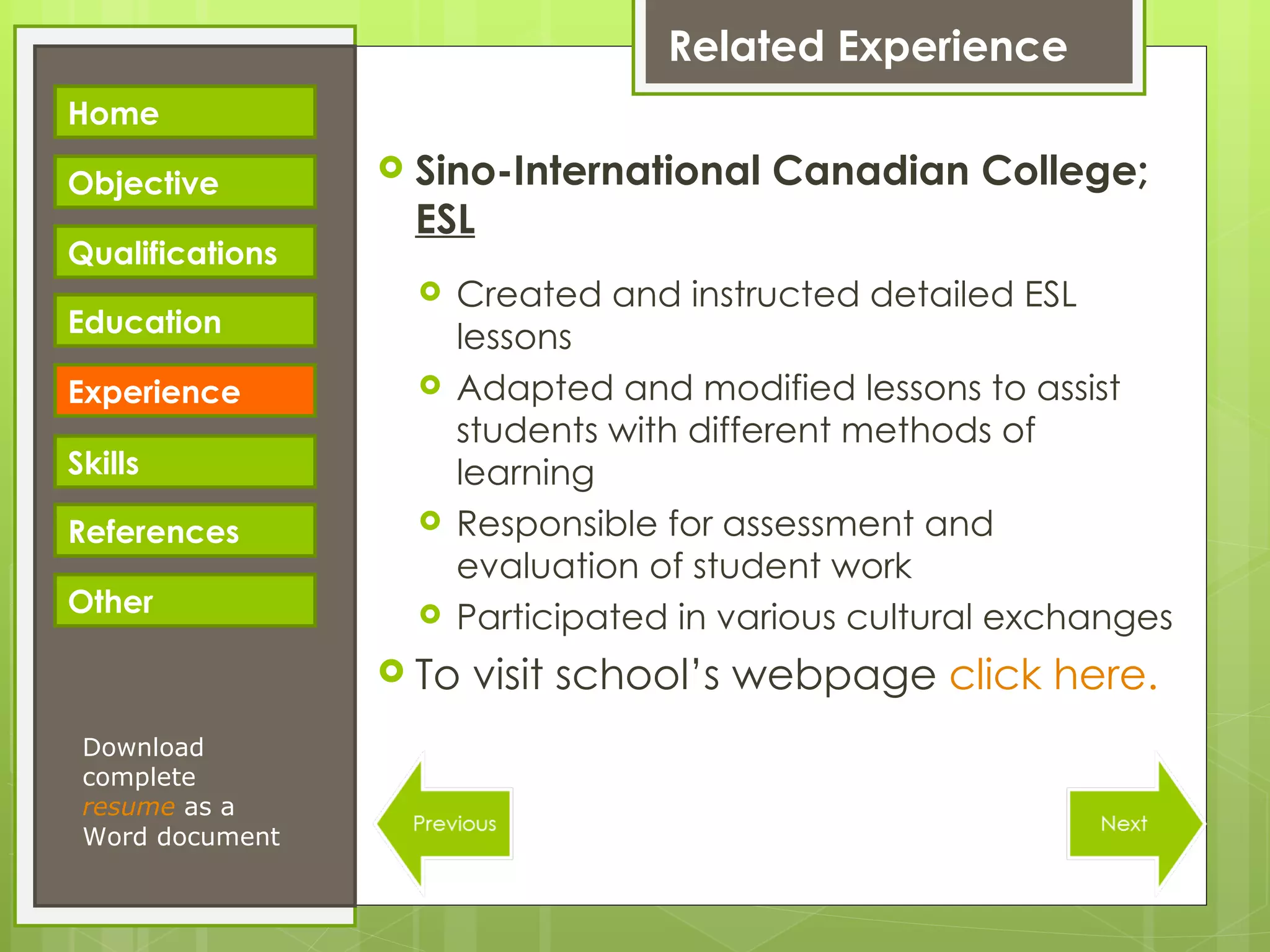 Related Experience Sino-International Canadian College;  ESL Created and instructed detailed ESL lessons Adapted and modified lessons to assist students with different methods of learning Responsible for assessment and evaluation of student work Participated in various cultural exchanges To visit school’s webpage  click here. Download complete  resume   as a Word document Home Objective Qualifications Education Experience Skills References Other 