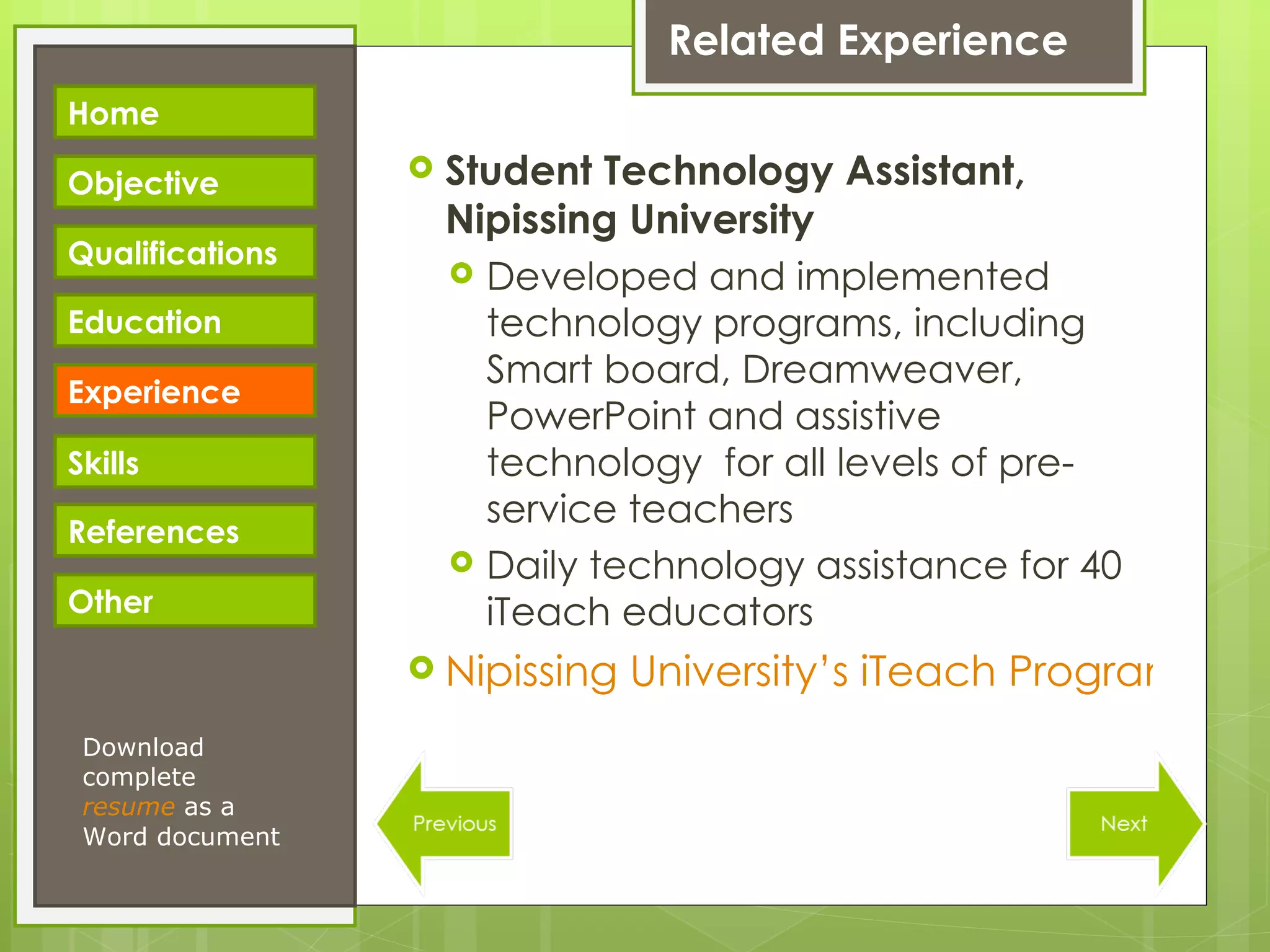 Related Experience Student Technology Assistant, Nipissing University Developed and implemented technology programs, including Smart board, Dreamweaver, PowerPoint and assistive technology  for all levels of pre-service teachers Daily technology assistance for 40 iTeach educators Nipissing University’s iTeach Program Webpage Download complete  resume   as a Word document Home Objective Qualifications Education Experience Skills References Other 