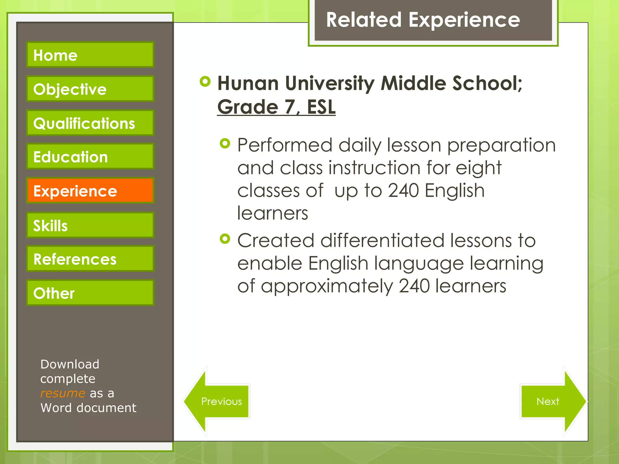 Related Experience Hunan University Middle School;  Grade 7, ESL Performed daily lesson preparation and class instruction for eight classes of  up to 240 English learners Created differentiated lessons to enable English language learning of approximately 240 learners Download complete  resume   as a Word document Home Objective Qualifications Education Experience Skills References Other 