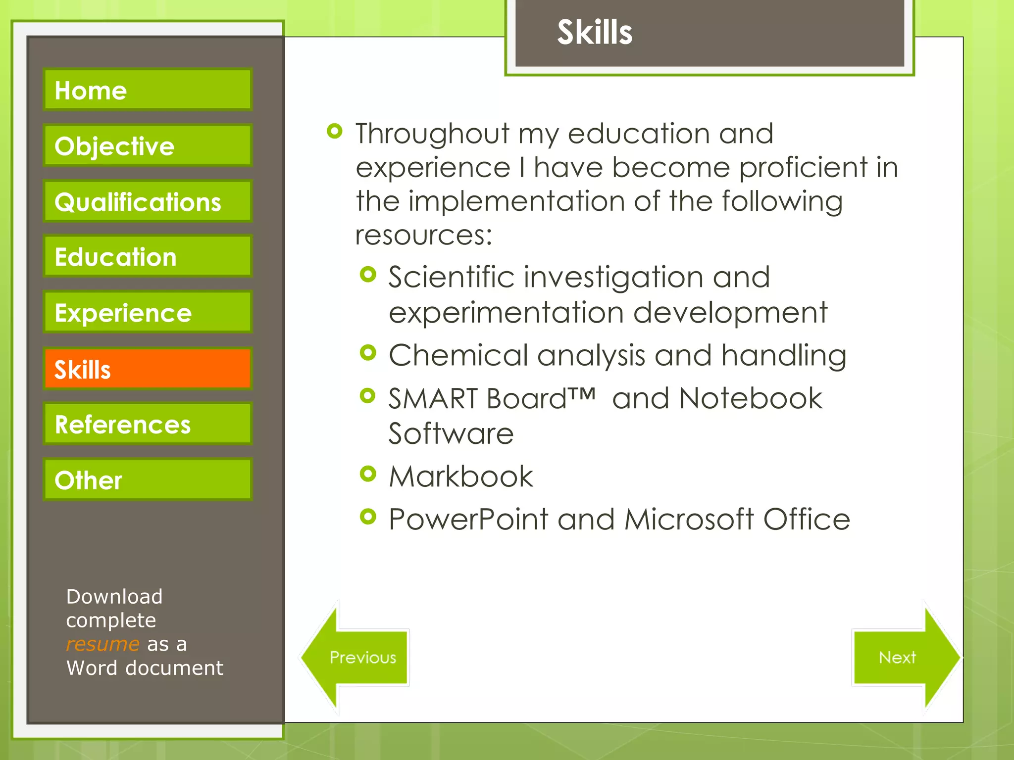 Skills Throughout my education and experience I have become proficient in the implementation of the following resources: Scientific investigation and experimentation development Chemical analysis and handling SMART Board™  and Notebook Software Markbook PowerPoint and Microsoft Office Download complete  resume   as a Word document Home Objective Qualifications Education Experience Skills References Other 