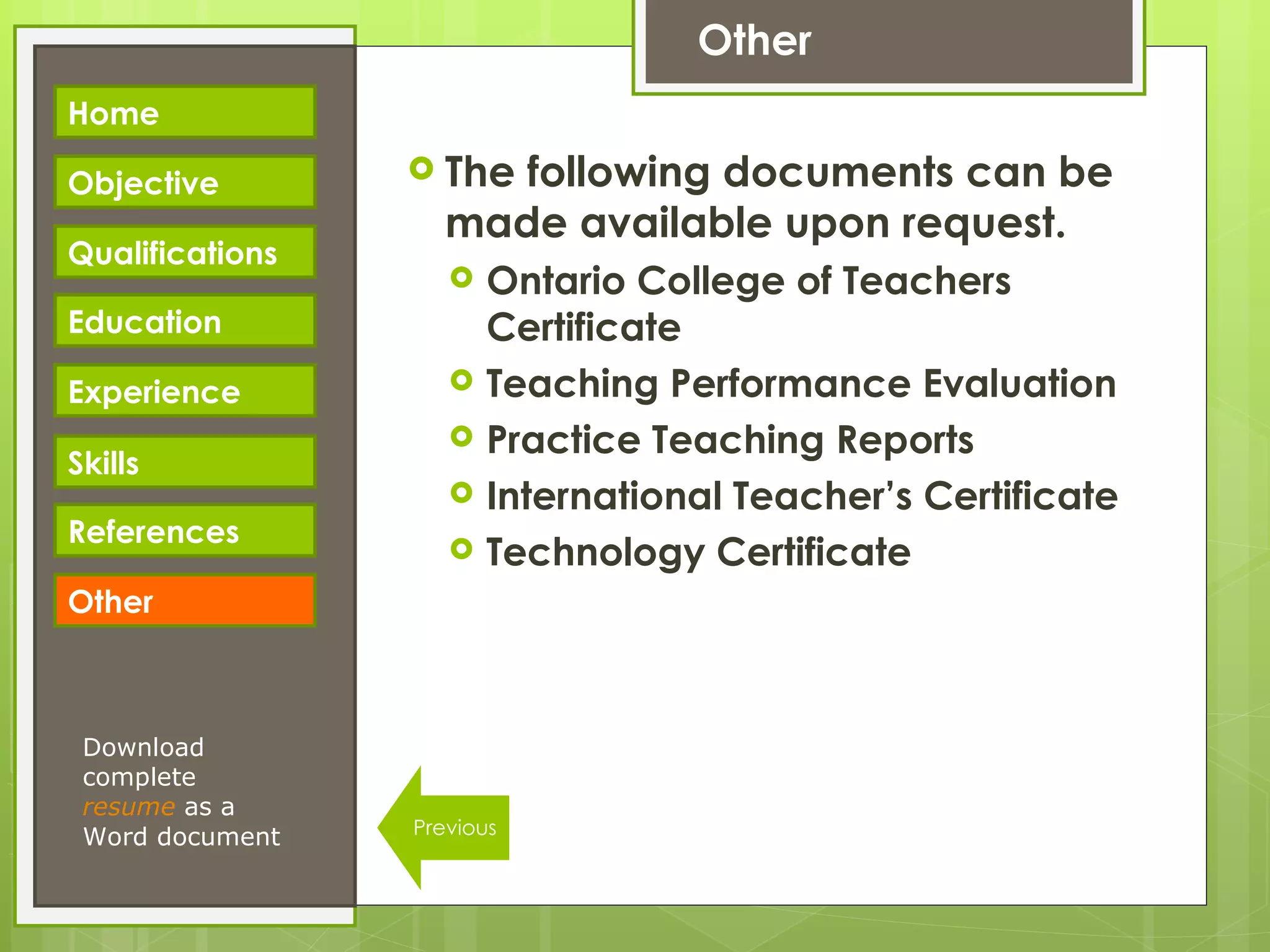 Other The following documents can be made available upon request. Ontario College of Teachers Certificate Teaching Performance Evaluation Practice Teaching Reports International Teacher’s Certificate Technology Certificate Home Objective Qualifications Education Experience Skills References Download complete  resume   as a Word document Other Previous 