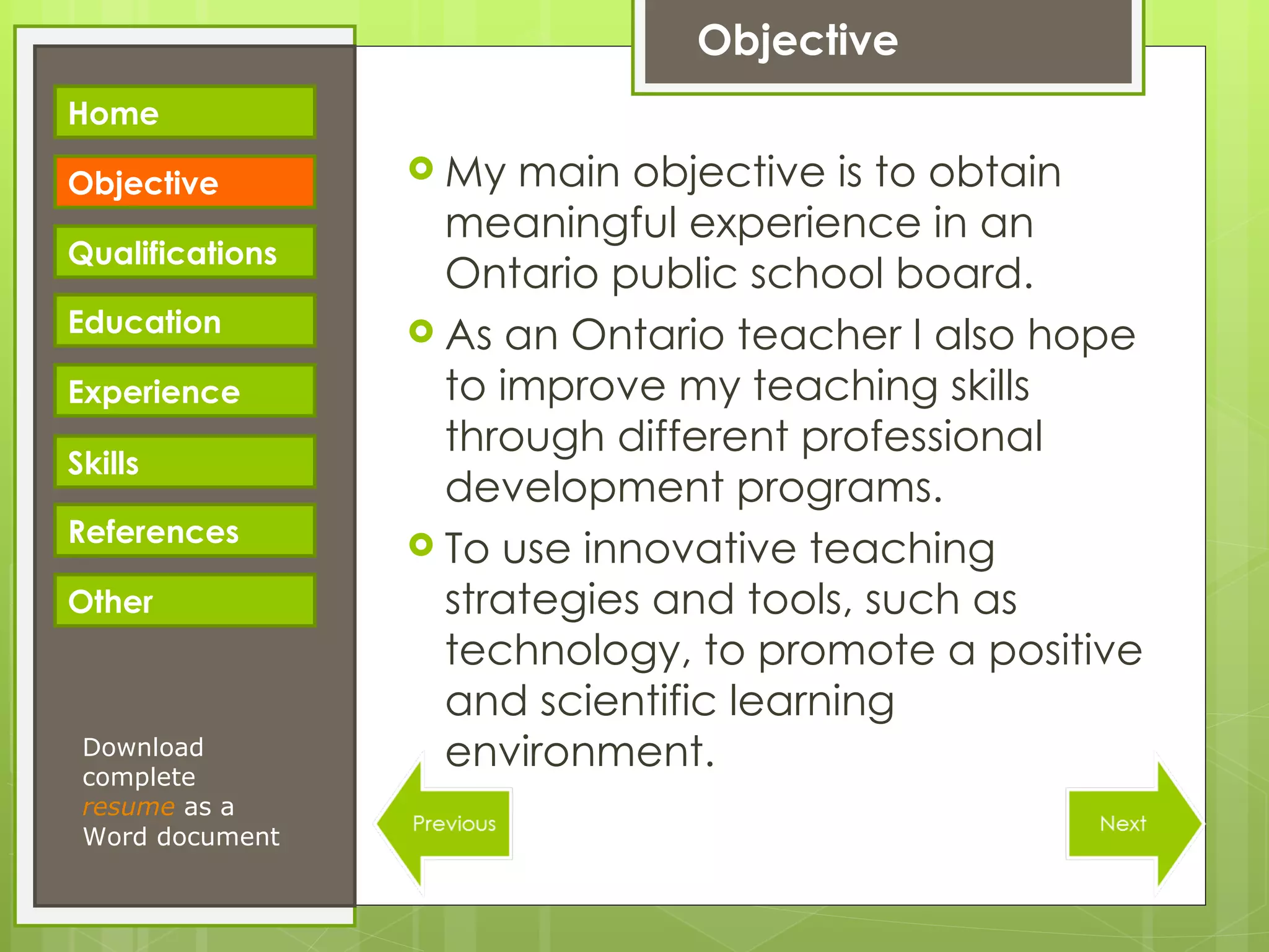 Objective My main objective is to obtain meaningful experience in an Ontario public school board. As an Ontario teacher I also hope to improve my teaching skills through different professional development programs. To use innovative teaching strategies and tools, such as technology, to promote a positive and scientific learning environment. Download complete  resume   as a Word document Home Objective Qualifications Education Experience Skills References Other 
